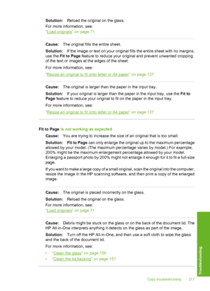 Page 218
Solution:Reload the original on the glass.
For more information, see:
“
Load originals” on page 71
Cause: The original fills the entire sheet.
Solution: If the image or text on your original fills the entire sheet with no margins,
use the  Fit to Page  feature to reduce your original and prevent unwanted cropping
of the text or images at the edges of the sheet.
For more information, see:
“
Resize an original to fit onto letter or A4 paper” on page 127
Cause: The original is larger than the paper in the...