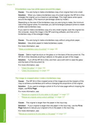 Page 219
A borderless copy has white space around the edgesCause: You are trying to make a borderless copy of an original that is too small.
Solution: When you make a borderless copy of a small original, the HP All-in-One
enlarges the original up to a maximum percentage. This might leave white space
around the edges. (The maximum percentage varies by model.)
Depending on the size of the borderless copy you are trying to make, the minimum
size of the original varies. For example, you cannot enlarge a passport...