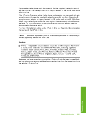 Page 222
If you used a 4-wire phone cord, disconnect it, find the supplied 2-wire phone cord,
and then connect the 2-wire phone cord to the port labeled 1-LINE on the back of the
HP All-in-One.
If the HP All-in-One came with a 2-wire phone cord adaptor, you can use it with a 4-
wire phone cord, in case the supplied 2-wire phone cord is too short. Attach the 2-
wire phone cord adaptor to the port labeled 1-LINE on the back of the HP All-in-One.
Attach your 4-wire phone cord to the open port on the adaptor and to...