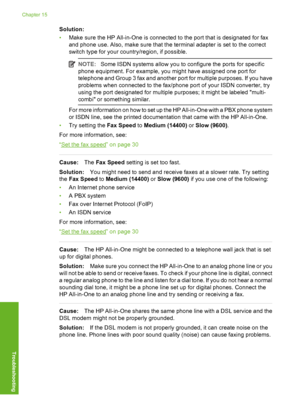 Page 225
Solution:
•Make sure the HP All-in-One is connected to the port that is designated for fax
and phone use. Also, make sure that the terminal adapter is set to the correct
switch type for your c ountry/region, if possible.
NOTE:Some ISDN systems allow you to configure the ports for specific
phone equipment. For example, you might have assigned one port for
telephone and Group 3 fax and another port for multiple purposes. If you have
problems when connected to the fax/phone  port of your ISDN converter,...