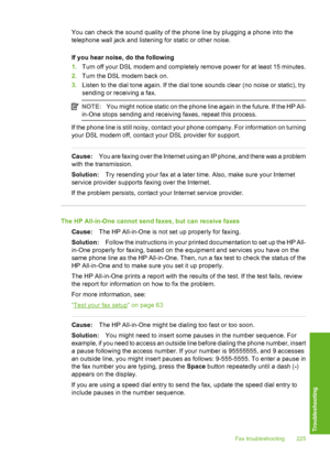 Page 226
You can check the sound quality of the phone line by plugging a phone into the
telephone wall jack and listening for static or other noise.
If you hear noise, do the following
1.Turn off your DSL modem and completely remove power for at least 15 minutes.
2. Turn the DSL modem back on.
3. Listen to the dial tone again. If the dial tone sounds clear (no noise or static), try
sending or receiving a fax.
NOTE: You might notice static on the phone line again in the future. If the HP All-
in-One stops sending...