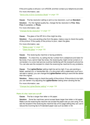 Page 230
If the print quality is still poor, turn off ECM, and then contact your telephone provider.
For more information, see:
“
Send a fax in Error Correction Mode” on page 139
Cause:The fax resolution sett ing is set to a low resolution, such as  Standard.
Solution: For the highest-quality fax, change the fax resolution to  Fine, Very
Fine  (if available), or  Photo.
For more information, see:
“
Change the fax resolution” on page 137
Cause: The glass of the HP All-in-One might be dirty.
Solution: If you are...