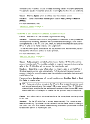 Page 232
connected, or a voice mail service could be interfering with the recipients phone line.
You can also ask the recipient to check the receiving fax machine for any problems.
Cause:The Fax Speed  option is set to a slow transmission speed.
Solution: Make sure the  Fax Speed option is set to  Fast (33600) or Medium
(14400) .
For more information, see:
“
Set the fax speed” on page 30
The HP All-in-One cannot receive faxes, but can send faxes
Cause: The HP All-in-One is not set up properly for faxing....