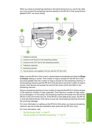 Page 238
When you have an answering machine on the same phone line you use for fax calls,
you must connect the answering machine directly to the HP All-in-One using the port
labeled 2-EXT, as shown below.
1Telephone wall jack
2Connect to the IN port on the answering machine
3Connect to the OUT port on the answering machine
4Telephone (optional)
5Answering machine
6Use the phone cord supplied in the box with the HP All-in-One
Make sure the HP All-in-One is set to receive faxes automatically and that the Rings
to...