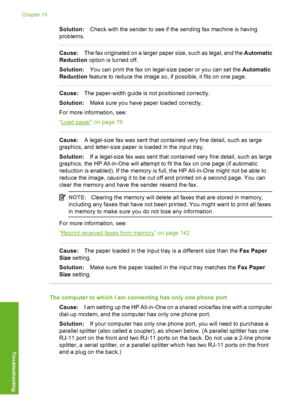 Page 243
Solution:Check with the sender to see if the sending fax machine is having
problems.
Cause: The fax originated on a larger paper size, such as legal, and the  Automatic
Reduction  option is turned off.
Solution: You can print the fax on legal-size paper or you can set the  Automatic
Reduction  feature to reduce the image so, if possible, it fits on one page.
Cause:The paper-width guide is not positioned correctly.
Solution: Make sure you have paper loaded correctly.
For more information, see:
“
Load...