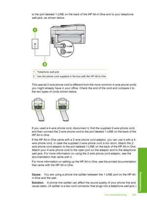 Page 250
to the port labeled 1-LINE on the back of the HP All-in-One and to your telephone
wall jack, as shown below.
1Telephone wall jack
2Use the phone cord supplied in the box with the HP All-in-One
This special 2-wire phone cord is different from the more common 4-wire phone cords
you might already have in your office. Check the end of the cord and compare it to
the two types of  cords shown below.
If you used a 4-wire phone cord, disconnect it, find the supplied 2-wire phone cord,
and then connect the...