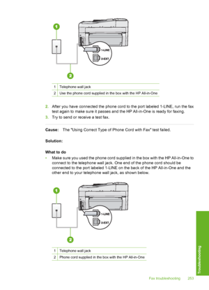 Page 254
1Telephone wall jack
2Use the phone cord supplied in the box with the HP All-in-One
2.After you have connected the phone cord to the port labeled 1-LINE, run the fax
test again to make sure it passes and the HP All-in-One is ready for faxing.
3. Try to send or receive a test fax.
Cause: The Using Correct Type of Phone Cord with Fax test failed.
Solution:
What to do
• Make sure you used the phone cord supplied in the box with the HP All-in-One to
connect to the telephone wall jack. One end of the phone...