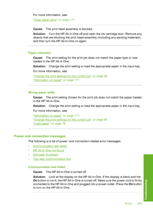 Page 270
For more information, see:
“
Clear paper jams” on page 171
Cause:The print head assembly is blocked.
Solution: Turn the HP All-in-One off and open the ink cartridge door. Remove any
objects that are blocking the print head assembly (including any packing materials),
and then turn the HP All-in-One on again.
Paper mismatch
Cause: The print setting for the print job does not match the paper type or size
loaded in the HP All-in-One.
Solution: Change the print setting or load the appropriate paper in the...