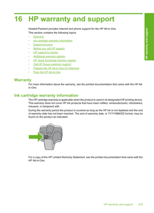 Page 280
16 HP warranty and support
Hewlett-Packard provides Internet and phone support for the HP All-in-One.
This section contains the following topics:
•
Warranty
•
Ink cartridge warranty information
•
Support process
•
Before you call HP support
•
HP support by phone
•
Additional warranty options
•
HP Quick Exchange Service (Japan)
•
Call HP Korea customer support
•
Prepare the HP All-in-One for shipment
•
Pack the HP All-in-One
Warranty
For more information about the warranty, see the  printed documentation...