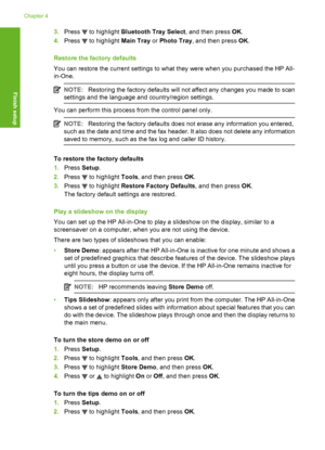 Page 29
3.Press  to highlight  Bluetooth Tray Select , and then press OK.
4. Press 
 to highlight  Main Tray or Photo Tray , and then press  OK.
Restore the factory defaults
You can restore the current settings to what  they were when you purchased the HP All-
in-One.
NOTE: Restoring the factory defaults will not affect any changes you made to scan
settings and the language and country/region settings.
You can perform this process from the control panel only.
NOTE: Restoring the factory defaults does not erase...