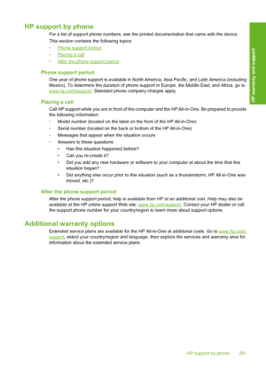 Page 282
HP support by phone
For a list of support phone numbers, see the printed documentation that came with the device.
This section contains the following topics:
•
Phone support period
•
Placing a call
•
After the phone support period
Phone support period
One year of phone support is available in North Am erica, Asia Pacific, and Latin America (including
Mexico). To determine the duration of phone supp ort in Europe, the Middle East, and Africa, go to
www.hp.com/support. Standard phone company charges...