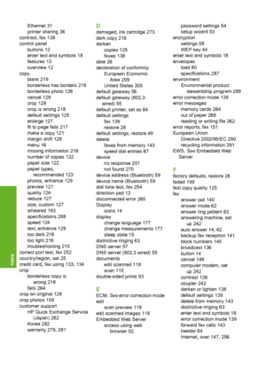 Page 303
Ethernet 31
printer sharing 36
contrast, fax 138
control panel buttons 13
enter text and symbols 18
features 13
overview 12
copy blank 219
borderless has borders 218
borderless photo 126
cancel 129
crop 128
crop is wrong 218
default settings 125
enlarge 127
fit to page fails 217
make a copy 121
margin shift 128
menu 16
missing information 216
number of copies 122
paper size 122
paper types,recommended 123
photos, enhance 129
preview 121
quality 124
reduce 127
size, custom 127
smeared 193
specifications...