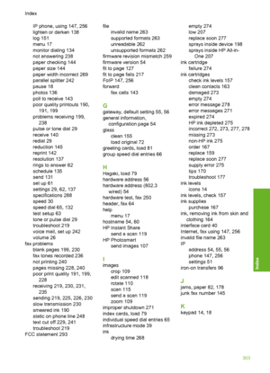 Page 304
IP phone, using 147, 256
lighten or darken 138
log 151
menu 17
monitor dialing 134
not answering 238
paper checking 144
paper size 144
paper width incorrect 269
parallel splitter 242
pause 18
photos 136
poll to receive 143
poor quality printouts 190,191, 199
problems receiving 199, 238
pulse or tone dial 29
receive 140
redial 29
reduction 145
reprint 142
resolution 137
rings to answer 62
schedule 135
send 131
set up 61
settings 29, 62, 137
specifications 288
speed 30
speed dial 65, 132
test setup 63...