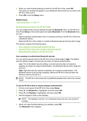 Page 34
5.When you have finished entering a name for the HP All-in-One, press  OK.
The name you entered will appear on your Bluetooth device when you connect to the
HP All-in-One to print.
6. Press  OK to exit the  Setup menu.
Related topics
“
Text and symbols” on page 18
Set Bluetooth security  for the HP All-in-One
You can enable printer security settings through the  Bluetooth menu on the HP All-in-
One. Press  Setup on the control panel, and select  Bluetooth. From the Bluetooth  menu,
you can:
• Require...