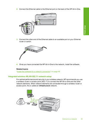 Page 40
2.Connect the Ethernet cable to the Ethernet port on the back of the HP All-in-One.
3.Connect the other end of the Ethernet c able to an available port on your Ethernet
router or switch.
4. Once you have connected th e HP All-in-One to the network, install the software.
Related topics
“
Install the software for a network connection” on page 46
Integrated wireless WLAN 802.11 network setup
For optimal performance and security in your wireless network, HP recommends you use
a wireless router or access...