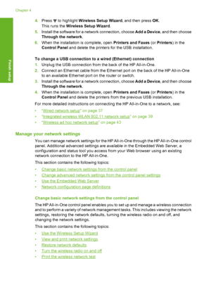 Page 49
4.Press  to highlight  Wireless Setup Wizard , and then press OK.
This runs the  Wireless Setup Wizard .
5. Install the software for a network connection, choose  Add a Device, and then choose
Through the network .
6. When the installation is complete, open  Printers and Faxes (or Printers ) in the
Control Panel  and delete the printers for the USB installation.
To change a USB connection to a wired (Ethernet) connection
1. Unplug the USB connection from the back of the HP All-in-One.
2. Connect an...