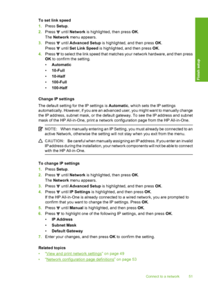 Page 52
To set link speed
1.Press  Setup.
2. Press 
 until  Network  is highlighted, then press  OK.
The  Network  menu appears.
3. Press 
 until  Advanced Setup  is highlighted, and then press  OK.
Press 
 until  Set Link Speed  is highlighted, and then press  OK.
4. Press 
 to select the link speed that matches your network hardware, and then press
OK  to confirm the setting.
• Automatic
• 10-Full
• 10-Half
• 100-Full
• 100-Half
Change IP settings
The default setting for  the IP settings is Automatic, which...