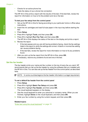 Page 65
•Checks for an active phone line
• Tests the status of your phone line connection
The HP All-in-One prints a report with the result s of the test. If the test fails, review the
report for information on how to fix the problem and rerun the test.
To test your fax setup  from the control panel
1. Set up the HP All-in-One for faxing according to your particular home or office setup
instructions.
2. Insert the ink cartridges and load full-size paper in the input tray before starting the
test.
3. Press...