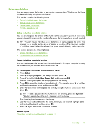 Page 66
Set up speed dialing
You can assign speed dial entries to fax numbers you use often. This lets you dial those
numbers quickly by using the control panel.
This section contains the following topics:
•
Set up individual speed dial entries
•
Set up group speed dial entries
•
Delete speed dial entries
•
Print the speed dial list
Set up individual speed dial entries
You can create speed dial entries for fax numbers that you use frequently. If necessary,
you can also edit the name or fax number of a speed...