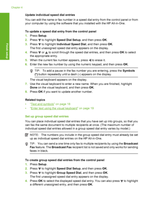 Page 67
Update individual speed dial entries
You can edit the name or fax number in a speed dial entry from the control panel or from
your computer by using the software that you installed with the HP All-in-One.
To update a speed dial entry from the control panel
1.Press  Setup.
2. Press 
 to highlight  Speed Dial Setup , and then press OK.
3. Press 
 to highlight  Individual Speed Dial , and then press OK.
The first unassigned speed dial entry appears on the display.
4. Press 
 or  to scroll through the speed...