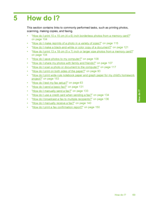 Page 70
5 How do I?
This section contains links to commonly performed tasks, such as printing photos,
scanning, making copies, and faxing.
•“
How do I print 10 x 15 cm (4 x 6) inch borderless photos from a memory card?”
on page 104
•“
How do I make reprints of a photo in a variety of sizes?” on page 115
•“
How do I make a black-and-white or color copy of a document?” on page 121
•“
How do I print 13 x 18 cm (5 x 7) inch or larger size photos from a memory card?”
on page 104
•“
How do I save photos to my...