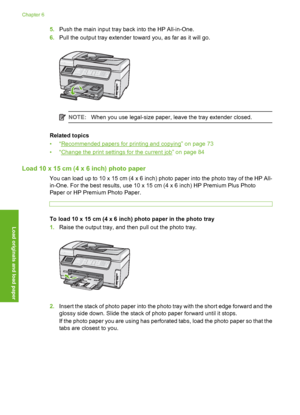 Page 79
5.Push the main input tray ba ck into the HP All-in-One.
6. Pull the output tray extender toward you, as far as it will go.
NOTE: When you use legal-size paper, leave the tray extender closed.
Related topics
•“
Recommended papers for printing and copying” on page 73
•“
Change the print settings for the current job” on page 84
Load 10 x 15 cm (4 x 6 inch) photo paper
You can load up to 10 x 15 cm (4 x 6 inch) photo paper into the photo tray of the HP All-
in-One. For the best results, use 10 x 15  cm (4...