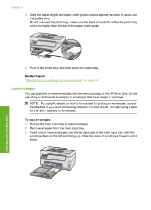 Page 81
3.Slide the paper-length and paper-width guides inward against the stack of cards until
the guides stop.
Do not overload the photo tray; make sure the stack of cards fits within the photo tray
and is no higher than the top of the paper-width guide.
4.Push in the photo tray, and then lower the output tray.
Related topics
“
Change the print settings for the current job” on page 84
Load envelopes
You can load one or more envelopes into the main input tray of the HP All-in-One. Do not
use shiny or embossed...