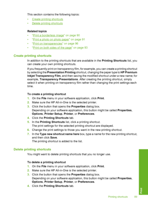 Page 90
This section contains the following topics:
•
Create printing shortcuts
•
Delete printing shortcuts
Related topics
•“
Print a borderless image” on page 90
•“
Print a photo on photo paper” on page 91
•“
Print on transparencies” on page 96
•“
Print on both sides of the page” on page 93
Create printing shortcuts
In addition to the printing shortcuts that are available in the  Printing Shortcuts list, you
can create your own printing shortcuts.
If you frequently print on transparency film, fo r example, you...