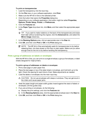 Page 98
To print on transparencies
1.Load the transparency into the input tray.
2. On the  File menu in your software application, click  Print.
3. Make sure the HP All-in-One is the selected printer.
4. Click the button that opens the  Properties dialog box.
Depending on your software application, this button might be called  Properties,
Options , Printer Setup , Printer , or Preferences .
5. Click the  Features  tab.
6. In the  Paper Type  drop-down list, click  More, and then select the appropriate paper...