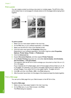 Page 99
Print a poster
You can create a poster by printing a document on multiple pages. The HP All-in-One
prints dotted lines on some pages to indicate where to trim the pages before taping them
together.
To print a poster
1.Make sure you have paper loaded in the input tray.
2. On the  File menu in your software application, click  Print.
3. Make sure the HP All-in-One  is the selected printer.
4. Click the button that opens the  Properties dialog box.
Depending on your software application, this button might...