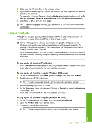 Page 100
3.Make sure the HP All-in-One is the selected printer.
4. If your Web browser supports it, select the items on the Web page that you want to
include in the printout.
For example, in Internet Explorer, click the  Options tab to select options such as  As
laid out on screen , Only the selected frame , and Print all linked documents .
5. Click  Print or OK  to print the Web page.
TIP: To print Web pages correctly, you might need to set your print orientation to
Landscape .
Stop a print job
Although you can...