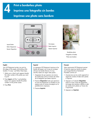 Page 13
131313

4
English
Your HP Photosmart printer can print to 
the edges of the paper, eliminating white 
borders. It’s easy—just follow these steps...
1. Make sure a check mark appears beside 
the index number of the photo you want 
to print.
 .  Press 
Layout until the 1-up borderless 
layout icon appears beside the photo 
number on the printer screen.
3.  Press 
Print.
Layout button
Botón Disposición
Bouton Disposition
Borderless photo
Fotografía sin bordes
Photo sans bordure
X
Print button
Botón...