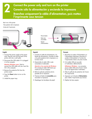 Page 3
333

2
English
1. Connect the power supply to the power 
cord. Plug the cord into the back of the 
printer and into a wall outlet.
 .  Disconnect the USB cable if it is plugged 
in to the computer.
  Attention Windows users: Wait to 
connect the USB cable until you insert the 
CD in the computer.
3.  Remove the protective film from the 
printer screen.
4. Press the Power button to turn on the 
printer.
5.  Unfold the paper trays.
Power button
Botón de encendido
Bouton d’alimentation
Español
1....