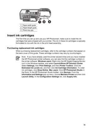 Page 181Paper-width guide
2Paper-length guide
3Photo tray grip.
Insert ink cartridges
The first time you set up and use your HP Photosmart, make sure to install the ink
cartridges that were shipped with your printer. The ink in these ink cartridges is specially
formulated to mix with the ink in the print head assembly.
Purchasing replacement ink cartridges
When purchasing replacement cartridges, refer to the cartridge numbers that appear on
the back cover of this guide. These cartridge numbers may vary by...