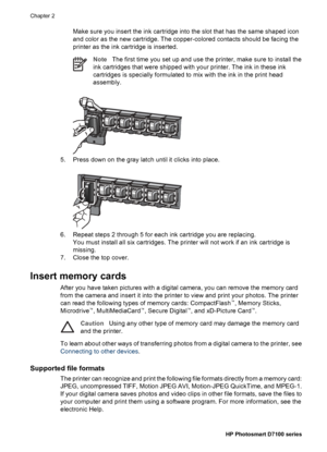 Page 21Make sure you insert the ink cartridge into the slot that has the same shaped icon
and color as the new cartridge. The copper-colored contacts should be facing the
printer as the ink cartridge is inserted.
NoteThe first time you set up and use the printer, make sure to install the
ink cartridges that were shipped with your printer. The ink in these ink
cartridges is specially formulated to mix with the ink in the print head
assembly.
5. Press down on the gray latch until it clicks into place.
6. Repeat...