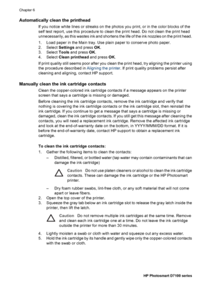 Page 41Automatically clean the printhead
If you notice white lines or streaks on the photos you print, or in the color blocks of the
self test report, use this procedure to clean the print head. Do not clean the print head
unnecessarily, as this wastes ink and shortens the life of the ink nozzles on the print head.
1. Load paper in the Main tray. Use plain paper to conserve photo paper.
2. Select Settings and press OK.
3. Select Tools and press OK.
4. Select Clean printhead and press OK.
If print quality still...