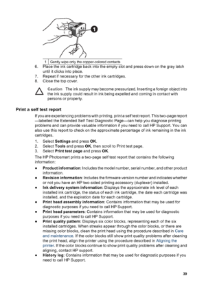 Page 421Gently wipe only the copper-colored contacts
6. Place the ink cartridge back into the empty slot and press down on the gray latch
until it clicks into place.
7. Repeat if necessary for the other ink cartridges.
8. Close the top cover.
CautionThe ink supply may become pressurized. Inserting a foreign object into
the ink supply could result in ink being expelled and coming in contact with
persons or property.
Print a self test report
If you are experiencing problems with printing, print a self test...