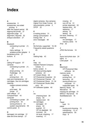 Page 68Index
A
accessories 9
accessories, two-sided
printing 9
after the support period 58
aligning the printer 37
alignment page 37
alignment, required 52
antique coloration 27
B
Bluetooth
connecting to printer 21,
29
menu settings 9
wireless printer adapter 9
borderless prints 27
buttons 8
C
calling HP support 57
cameras
connecting to printer 21,
29
direct-printing 23
PictBridge 23
port 6
printing from 23
care and maintenance 37
cartridges. See ink cartridges
cleaning
copper-colored contacts
38
print head 38...