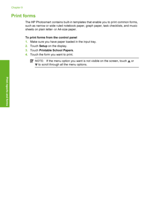 Page 101
Print forms
The HP Photosmart contains built-in templates that enable you to print common forms,
such as narrow or wide ruled notebook paper, graph paper, task checklists, and music
sheets on plain letter- or A4-size paper.
To print forms from the control panel
1. Make sure you have paper loaded in the input tray.
2. Touch  Setup on the display.
3. Touch  Printable School Papers .
4. Touch the form you want to print.
NOTE: If the menu option you want is not visible on the screen, touch  or
 to scroll...