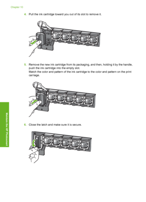 Page 105
4.Pull the ink cartridge toward you out of its slot to remove it.
5.Remove the new ink cartridge from its packaging, and then, holding it by the handle,
push the ink cartridge into the empty slot.
Match the color and pattern of the ink cartridge to the color and pattern on the print
carriage.
6.Close the latch and make sure it is secure.
Chapter 10
104 Maintain the HP Photosmart
Maintain the HP Photosmart
 