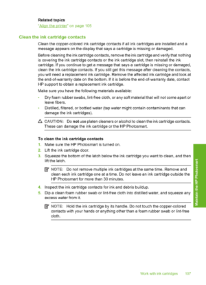 Page 108
Related topics
“
Align the printer” on page 105
Clean the ink cartridge contacts
Clean the copper-colored ink cartridge contacts if all ink cartridges are installed and a
message appears on the display that says a cartridge is missing or damaged.
Before cleaning the ink cartridge contacts, remove the ink cartridge and verify that nothing
is covering the ink cartridge contacts or the ink cartridge slot, then reinstall the ink
cartridge. If you continue to get a message that says a cartridge is missing or...