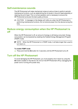 Page 110
Self-maintenance sounds
The HP Photosmart will make mechanical noises at various times to perform periodic
maintenance functions, such as replenishing the ink levels in the print head assembly or
cleaning the print head. This is normal operation and is necessary to ensure the
HP Photosmart produces the best quality printouts.
CAUTION:A message on the display will notify you when the HP Photosmart is
performing maintenance functions. Do not remove power from the device during this
time.
Reduce energy...