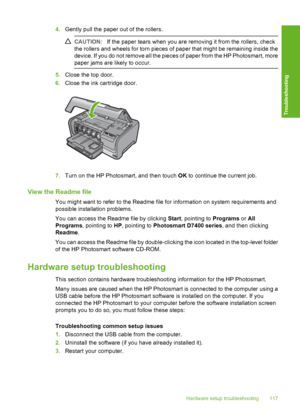 Page 118
4.Gently pull the paper out of the rollers.
CAUTION: If the paper tears when you are removing it from the rollers, check
the rollers and wheels for torn pieces of paper that might be remaining inside the
device. If you do not remove all the pieces of paper from the HP Photosmart, more
paper jams are likely to occur.
5. Close the top door.
6. Close the ink cartridge door.
7.Turn on the HP Photosmart, and then touch  OK to continue the current job.
View the Readme file
You might want to refer to the...