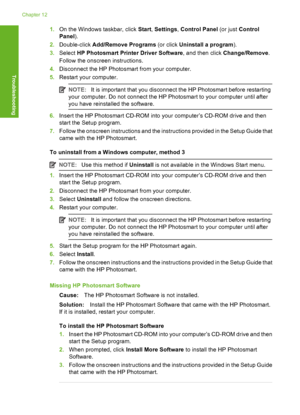 Page 125
1.On the Windows taskbar, click  Start, Settings , Control Panel  (or just Control
Panel ).
2. Double-click  Add/Remove Programs  (or click Uninstall a program ).
3. Select  HP Photosmart Prin ter Driver Software, and then click Change/Remove .
Follow the onscree n instructions.
4. Disconnect the HP Photosmart from your computer.
5. Restart your computer.
NOTE: It is important that you disconnect the HP Photosmart before restarting
your computer. Do not connect the HP Photosmart to your computer until...
