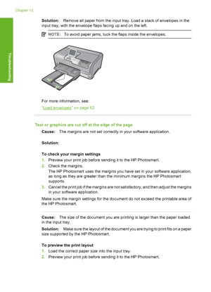 Page 145
Solution:Remove all paper from the input tray. Load a stack of envelopes in the
input tray, with the envelope flaps facing up and on the left.
NOTE: To avoid paper jams, tuck the flaps inside the envelopes.
For more information, see:
“
Load envelopes” on page 62
Text or graphics are cut off at the edge of the page
Cause: The margins are not set correctly in your software application.
Solution:
To check your margin settings
1. Preview your print job before sending it to the HP Photosmart.
2. Check the...