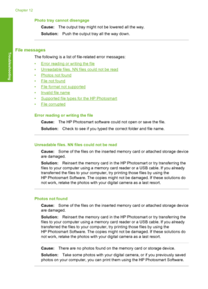 Page 153
Photo tray cannot disengageCause: The output tray might not be lowered all the way.
Solution: Push the output tray all the way down.
File messages
The following is a list of file-related error messages:
•
Error reading or writing the file
•
Unreadable files. NN files could not be read
•
Photos not found
•
File not found
•
File format not supported
•
Invalid file name
•
Supported file types for the HP Photosmart
•
File corrupted
Error reading or writing the file Cause: The HP Photosmart software could...