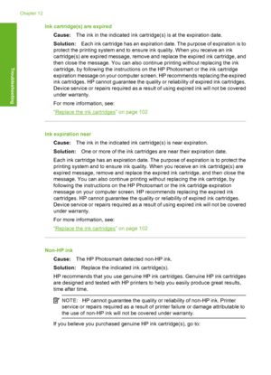 Page 165
Ink cartridge(s) are expiredCause: The ink in the indicated ink cartridge(s) is at the expiration date.
Solution: Each ink cartridge has an expiration date. The purpose of expiration is to
protect the printing system and to ensure ink quality. When you receive an ink
cartridge(s) are expired message, remove and replace the expired ink cartridge, and
then close the message. You can also continue printing without replacing the ink
cartridge, by following the instructions on the HP Photosmart or the ink...
