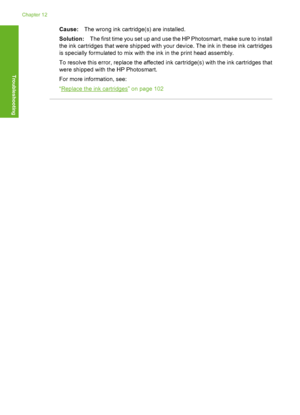 Page 169
Cause:The wrong ink cartridge(s) are installed.
Solution: The first time you set up and use the HP Photosmart, make sure to install
the ink cartridges that were shipped with your device. The ink in these ink cartridges
is specially formulated to mix with the ink in the print head assembly.
To resolve this error, replace the affected ink cartridge(s) with the ink cartridges that
were shipped with the HP Photosmart.
For more information, see:
“
Replace the ink cartridges” on page 102
Chapter 12
168...