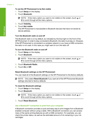 Page 25
To set the HP Photosmart to be Not visible
1. Touch  Setup on the display.
2. Touch  Bluetooth .
NOTE:If the menu option you want is not visible on the screen, touch  or
 to scroll through all the menu options.
3.Touch  Visibility .
4. Touch  Not visible .
The HP Photosmart is inaccessible to Bluetooth devices that have not stored its
device address.
Turn the Bluetooth radio on and off
The Bluetooth radio is on by default, as indicated by the blue light on the front of the
HP Photosmart. In order to...