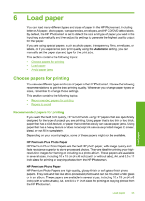 Page 56
6 Load paper
You can load many different types and sizes of paper in the HP Photosmart, including
letter or A4 paper, photo paper, transparencies, envelopes, and HP CD/DVD tattoo labels.
By default, the HP Photosmart is set to detect the size and type of paper you load in the
input tray automatically and then adjust its settings to generate the highest quality output
for that paper.
If you are using special papers, such as photo paper, transparency films, envelopes, or
labels, or if you experience poor...